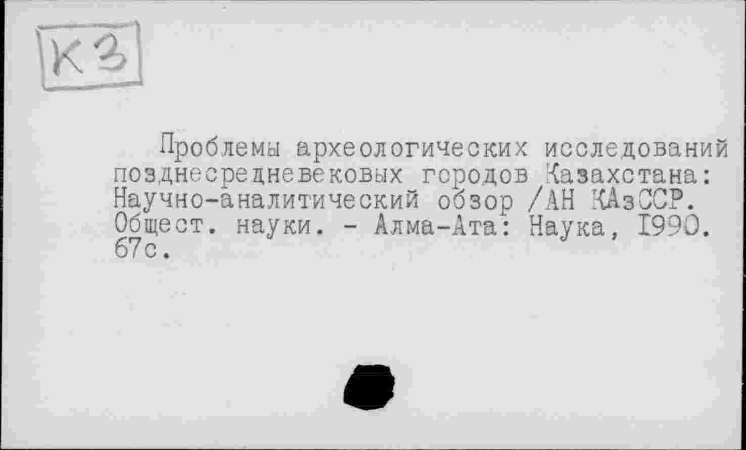 ﻿Проблема археологических исследований позднесредневековых городов Казахстана: Научно-аналитический обзор /АН КАзССР. Обще ст. науки. - Алма-Ата: Наука, 1990. 67 с.